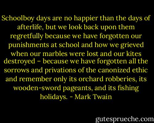 Schoolboy days are no happier than the days of afterlife, but we look back upon them regretfully because we have forgotten our punishments at school and how we grieved when our marbles were lost and our kites destroyed – because we have forgotten all the sorrows and privations of the canonized ethic and remember only its orchard robberies, its wooden-sword pageants, and its fishing holidays. - Mark Twain