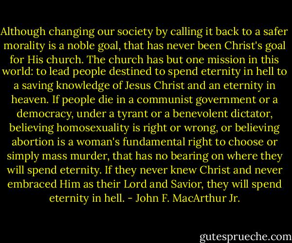 Although changing our society by calling it back to a safer morality is a noble goal, that has never been Christ's goal for His church. The church has but one mission in this world: to lead people destined to spend eternity in hell to a saving knowledge of Jesus Christ and an eternity in heaven. If people die in a communist government or a democracy, under a tyrant or a benevolent dictator, believing homosexuality is right or wrong, or believing abortion is a woman's fundamental right to choose or simply mass murder, that has no bearing on where they will spend eternity. If they never knew Christ and never embraced Him as their Lord and Savior, they will spend eternity in hell. - John F. MacArthur Jr.