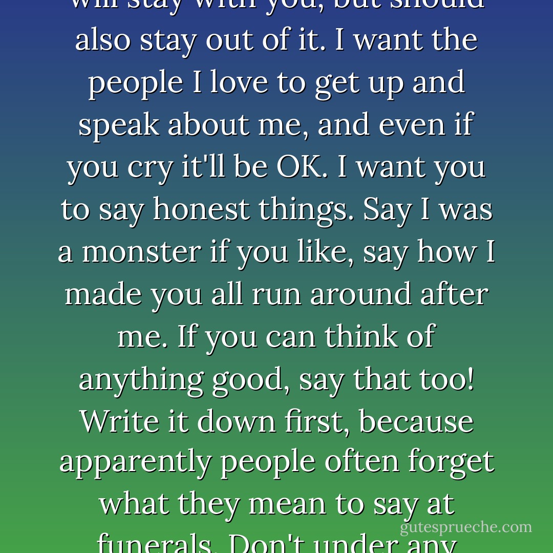 Instructions for Dad.<br /> <br />I don't want to go into a fridge at an undertaker's. I want you to keep me at home until the funeral. Please can someone sit with me in case I got lonely? I promise not to scare you.<br />I want to be buried in my butterfly dress, my lilac bra and knicker set and my black zip boots (all still in the suitcase that I packed for Sicily). I also want to wear the bracelet Adam gave me.<br />Don't put make-up on me. It looks stupid on dead people.<br />I do NOT want to be cremated. Cremations pollute the atmosphere with dioxins,k hydrochloric acid, hydrofluoric acid, sulphur dioxide and carbon dioxide. They also have those spooky curtains in crematoriums.<br />I want a biodegradable willow coffin and a woodland burial. The people at the Natural Death Centre helped me pick a site not for from where we live, and they'll help you with all the arrangements.<br />I want a native tree planted on or near my grave. I'd like an oak, but I don't mind a sweet chestnut or even a willow. I want a wooden plaque with my name on. I want wild plants and flowers growing on my grave.<br />I want the service to be simple. Tell Zoey to bring Lauren (if she's born by then). Invite Philippa and her husband Andy (if he wants to come), also James from the hospital (though he might be busy).<br />I don't want anyone who doesn't know my saying anything about me. THe Natural Death Centre people will stay with you, but should also stay out of it. I want the people I love to get up and speak about me, and even if you cry it'll be OK. I want you to say honest things. Say I was a monster if you like, say how I made you all run around after me. If you can think of anything good, say that too! Write it down first, because apparently people often forget what they mean to say at funerals.<br />Don't under any circumstances read that poem by Auden. It's been done to death (ha, ha) and it's too sad. Get someone to read Sonnet 12 by Shakespeare.<br />Music- "Blackbird" by the Beatles. "Plainsong" by The Cure. "Live Like You Were Dying" by Tim McGraw. "All the Trees of the Field Will Clap Their Hands" by Sufian Stevens. There may not be time for all of them, but make sure you play the last one. Zoey helped me choose them and she's got them all on her iPod (it's got speakers if you need to borrow it).<br />Afterwards, go to a pub for lunch. I've got £260 in my savings account and I really want you to use it for that. Really, I mean it-lunch is on me. Make sure you have pudding-sticky toffee, chocolate fudge cake, ice-cream sundae, something really bad for you. Get drunk too if you like (but don't scare Cal). Spend all the money.<br />And after that, when days have gone by, keep an eye out for me. I might write on the steam in the mirror when you're having a bath, or play with the leaves on the apple tree when you're out in the garden. I might slip into a dream.<br />Visit my grave when you can, but don't kick yourself if you can't, or if you move house and it's suddenly too far away. It looks pretty there in the summer (check out the website). You could bring a picnic and sit with me. I'd like that.<br />OK. That's it.<br />I love you.<br />Tessa xxx - Jenny Downham
