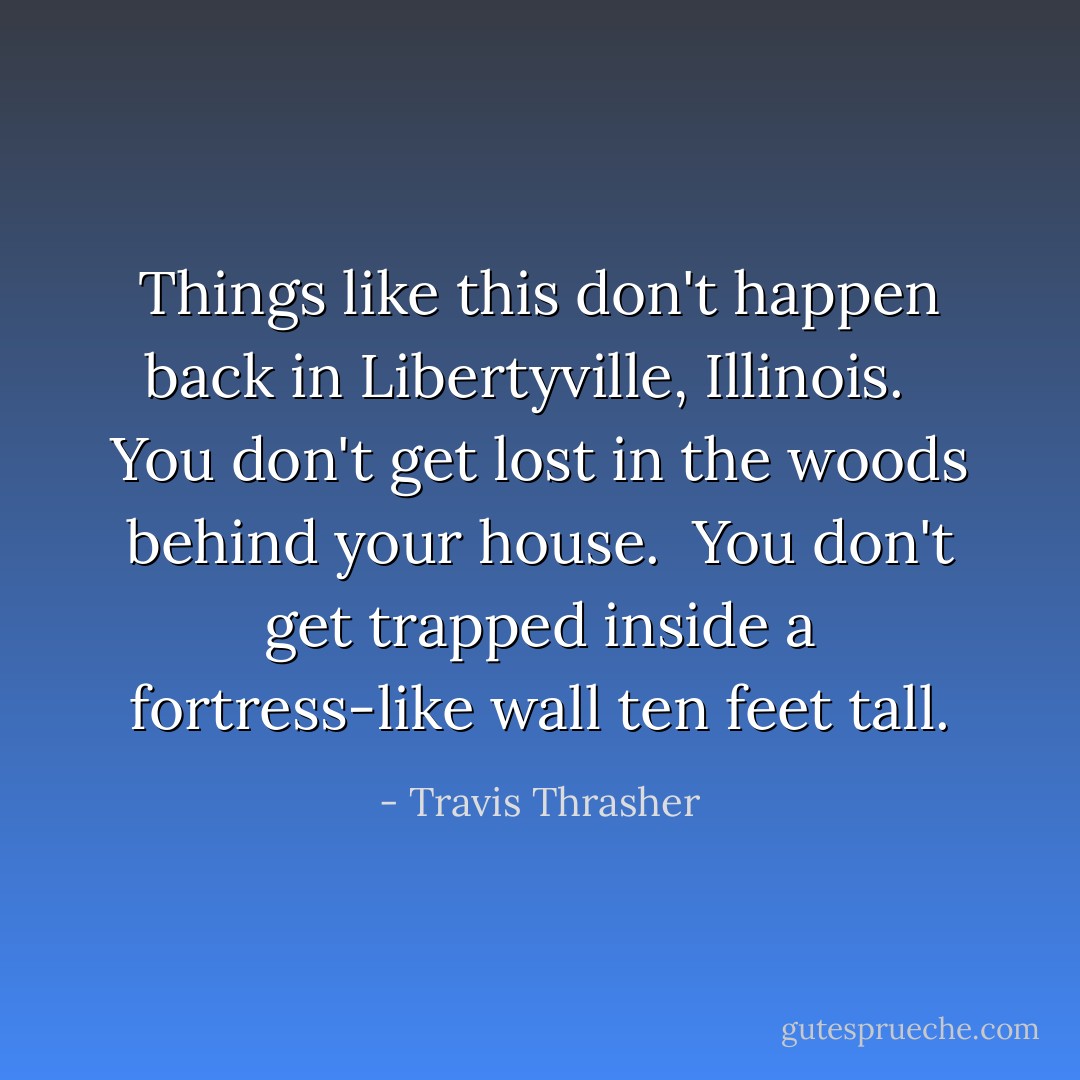 Things like this don't happen back in Libertyville, Illinois. <br /><br />You don't get lost in the woods behind your house.<br /><br />You don't get trapped inside a fortress-like wall ten feet tall. - Travis Thrasher