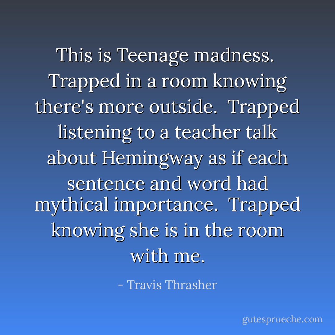 This is Teenage madness. <br />Trapped in a room knowing there's more outside. <br />Trapped listening to a teacher talk about Hemingway as if each sentence and word had mythical importance. <br />Trapped knowing she is in the room with me. - Travis Thrasher
