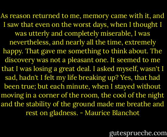 As reason returned to me, memory came with it, and I saw that even on the worst days, when I thought I was utterly and completely miserable, I was nevertheless, and nearly all the time, extremely happy. That gave me something to think about. The discovery was not a pleasant one. It seemed to me that I was losing a great deal. I asked myself, wasn't I sad, hadn't I felt my life breaking up? Yes, that had been true; but each minute, when I stayed without moving in a corner of the room, the cool of the night and the stability of the ground made me breathe and rest on gladness. - Maurice Blanchot