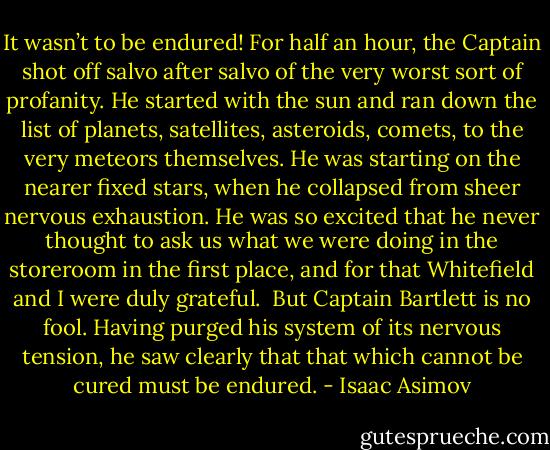 It wasn’t to be endured! For half an hour, the Captain shot off salvo after salvo of the very worst sort of profanity. He started with the sun and ran down the list of planets, satellites, asteroids, comets, to the very meteors themselves. He was starting on the nearer fixed stars, when he collapsed from sheer nervous exhaustion. He was so excited that he never thought to ask us what we were doing in the storeroom in the first place, and for that Whitefield and I were duly grateful.<br /><br />But Captain Bartlett is no fool. Having purged his system of its nervous tension, he saw clearly that that which cannot be cured must be endured. - Isaac Asimov