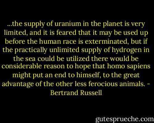...the supply of uranium in the planet is very limited, and it is feared that it may be used up before the human race is exterminated, but if the practically unlimited supply of hydrogen in the sea could be utilized there would be considerable reason to hope that homo sapiens might put an end to himself, to the great advantage of the other less ferocious animals. - Bertrand Russell