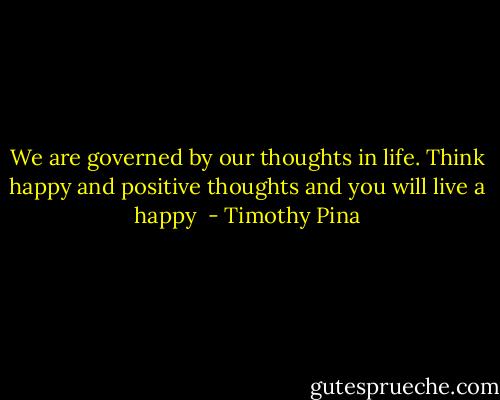 We are governed by our thoughts in life. Think happy and positive thoughts and you will live a happy  - Timothy Pina