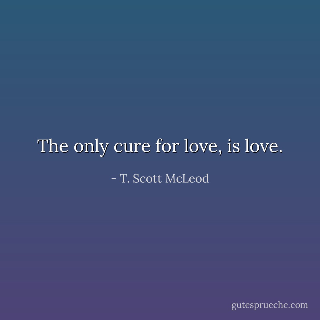 The only cure for love, is love. - T. Scott McLeod