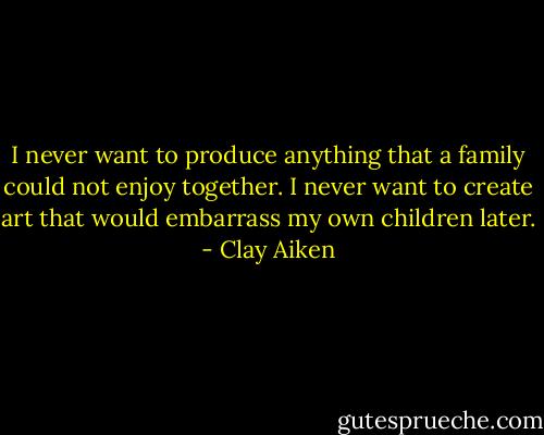 I never want to produce anything that a family could not enjoy together. I never want to create art that would embarrass my own children later. - Clay Aiken