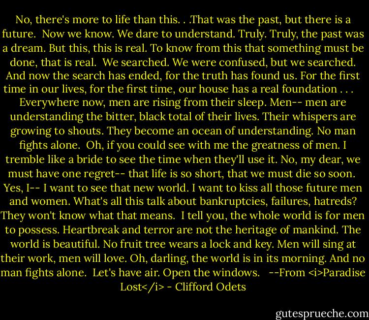 No, there's more to life than this. . .That was the past, but there is a future.<br /><br />Now we know. We dare to understand. Truly. Truly, the past was a dream. But this, this is real. To know from this that something must be done, that is real.<br /><br />We searched. We were confused, but we searched. And now the search has ended, for the truth has found us. For the first time in our lives, for the first time, our house has a real foundation . . . <br /><br /><br />Everywhere now, men are rising from their sleep. Men-- men are understanding the bitter, black total of their lives. Their whispers are growing to shouts. They become an ocean of understanding. No man fights alone.<br /><br />Oh, if you could see with me the greatness of men. I tremble like a bride to see the time when they'll use it. No, my dear, we must have one regret-- that life is so short, that we must die so soon.<br /><br />Yes, I-- I want to see that new world. I want to kiss all those future men and women. What's all this talk about bankruptcies, failures, hatreds? They won't know what that means.<br /><br />I tell you, the whole world is for men to possess. Heartbreak and terror are not the heritage of mankind. The world is beautiful. No fruit tree wears a lock and key. Men will sing at their work, men will love. Oh, darling, the world is in its morning. And no man fights alone.<br /><br />Let's have air. Open the windows. <br /><br />--From <i>Paradise Lost</i> - Clifford Odets