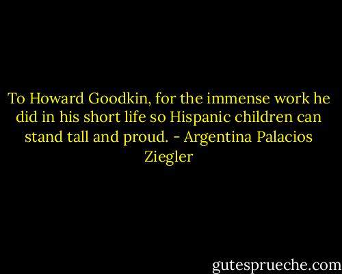 To Howard Goodkin, for the immense work he did in his short life so Hispanic children can stand tall and proud. - Argentina Palacios Ziegler