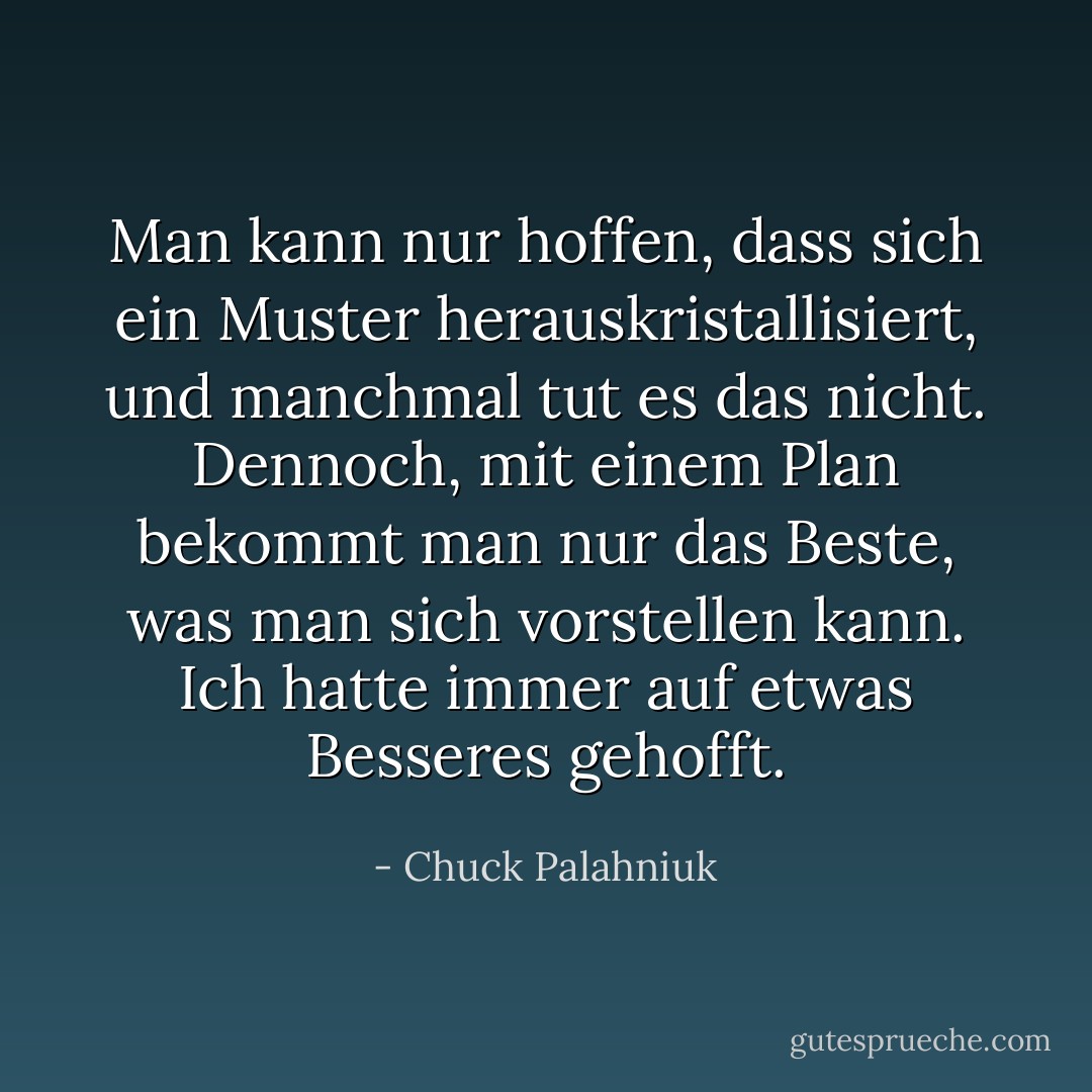 Man kann nur hoffen, dass sich ein Muster herauskristallisiert, und manchmal tut es das nicht. Dennoch, mit einem Plan bekommt man nur das Beste, was man sich vorstellen kann. Ich hatte immer auf etwas Besseres gehofft. - Chuck Palahniuk<