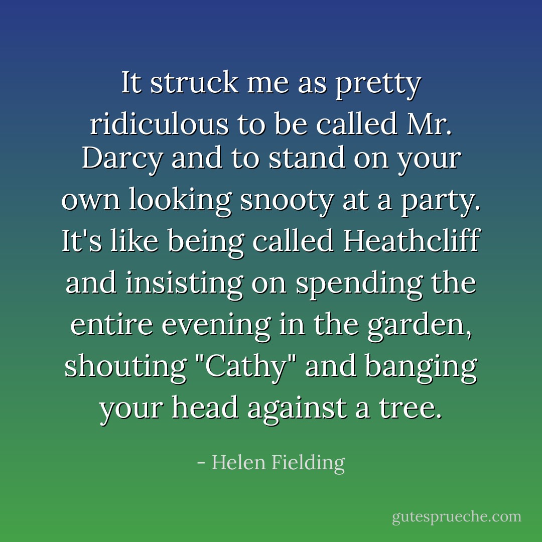 It struck me as pretty ridiculous to be called Mr. Darcy and to stand on your own looking snooty at a party. It's like being called Heathcliff and insisting on spending the entire evening in the garden, shouting "Cathy" and banging your head against a tree. - Helen Fielding