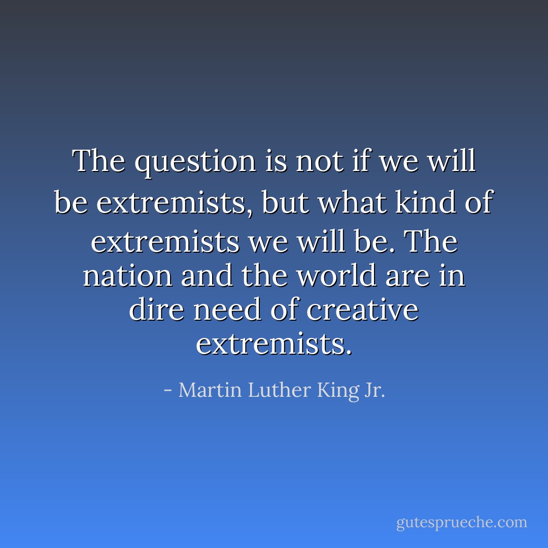The question is not if we will be extremists, but what kind of extremists we will be. The nation and the world are in dire need of creative extremists. - Martin Luther King Jr.