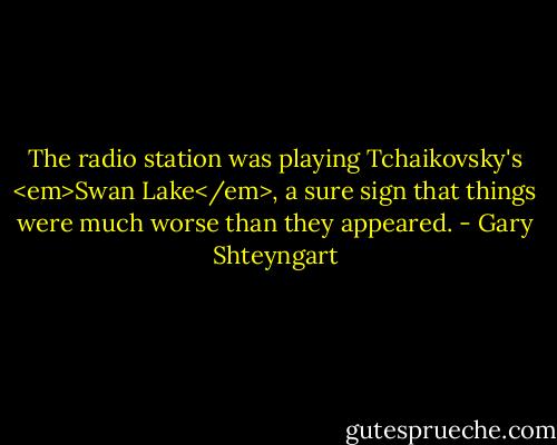 The radio station was playing Tchaikovsky's <em>Swan Lake</em>, a sure sign that things were much worse than they appeared. - Gary Shteyngart
