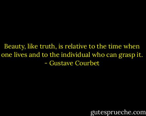Beauty, like truth, is relative to the time when one lives and to the individual who can grasp it. - Gustave Courbet