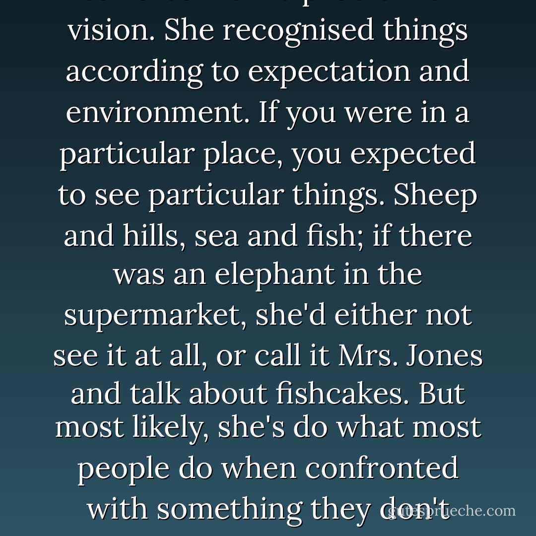 My needlework teacher suffered from a problem of vision. She recognised things according to expectation and environment. If you were in a particular place, you expected to see particular things. Sheep and hills, sea and fish; if there was an elephant in the supermarket, she'd either not see it at all, or call it Mrs. Jones and talk about fishcakes. But most likely, she's do what most people do when confronted with something they don't understand. Panic. - Jeanette Winterson
