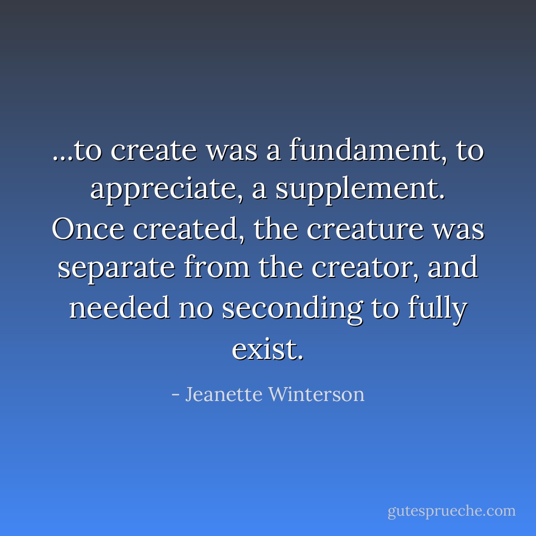 ...to create was a fundament, to appreciate, a supplement. Once created, the creature was separate from the creator, and needed no seconding to fully exist. - Jeanette Winterson