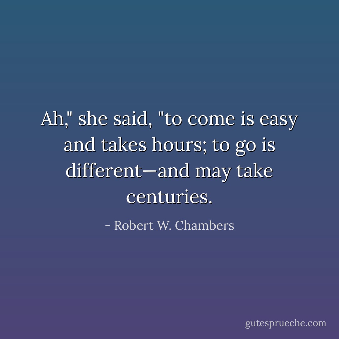 Ah," she said, "to come is easy and takes hours; to go is different—and may take centuries. - Robert W. Chambers