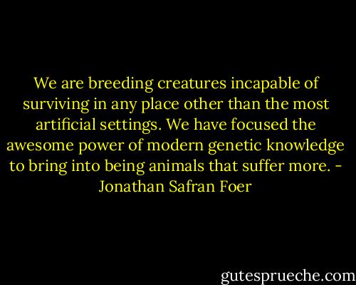 We are breeding creatures incapable of surviving in any place other than the most artificial settings. We have focused the awesome power of modern genetic knowledge to bring into being animals that suffer more. - Jonathan Safran Foer
