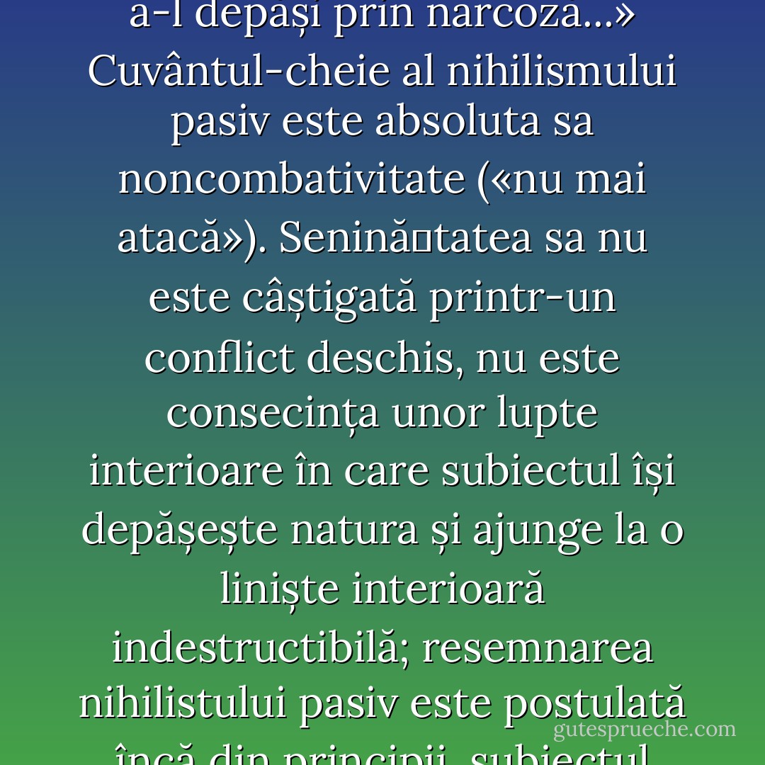 Nihilismul pasiv, înțeles ca «declin și diminuare a spiritului» sau ca reacțiune și «împotrivire», este o înțelegere a faptului că valorile sunt total depășite dar și constatarea imposibilității acțiunii. Subiectul său realizează că orizontul său a fost deplasat dar este incapabil de a crea o valoare nouă. Blazarea și inconsecvența îl fac să pactizeze cu lipsa de sens și scop generalizată. El poate fi caracterizat printr-o valorizare excesivă a somnului: «În sinele cel mai lăuntric: a nu ști încotro? Vidul. Încercarea de a-l depăși prin narcoză...» Cuvântul-cheie al nihilismului pasiv este absoluta sa noncombativitate («nu mai atacă»). Senină�tatea sa nu este câștigată printr-un conflict deschis, nu este consecința unor lupte interioare în care subiectul își depășește natura și ajunge la o liniște interioară indestructibilă; resemnarea nihilistului pasiv este postulată încă din principii, subiectul reușind să nu se abată de la directiva unei non-rezistențe pasive. Cu toate că știe că valorile sunt aneantizate, că orizontul său este vid, el încearcă să se relaxeze în timpul unui naufragiu. Pentru asta are nevoie de erastzuri ale suprasensibilului, de ficțiuni generalizate (sau de narcotice), care îi adorm conștiința, simulând o meta-realitate, ce înlocuiește evidența aneantizării universale, conform principiului «din când în când o leacă de otravă: te-ajută să visezi frumos». - Ştefan Bolea