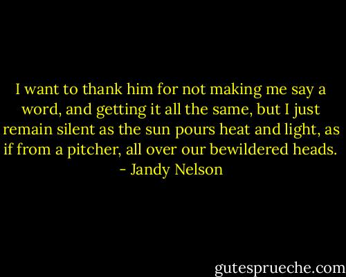 I want to thank him for not making me say a word, and getting it all the same, but I just remain silent as the sun pours heat and light, as if from a pitcher, all over our bewildered heads. - Jandy Nelson