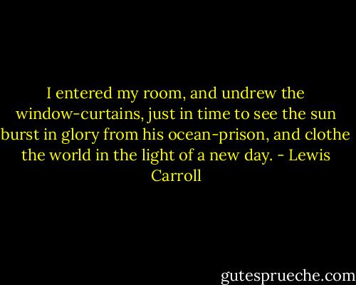 I entered my room, and undrew the window-curtains, just in time to see the sun burst in glory from his ocean-prison, and clothe the world in the light of a new day. - Lewis Carroll