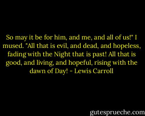 So may it be for him, and me, and all of us!" I mused. "All that is evil, and dead, and hopeless, fading with the Night that is past! All that is good, and living, and hopeful, rising with the dawn of Day! - Lewis Carroll