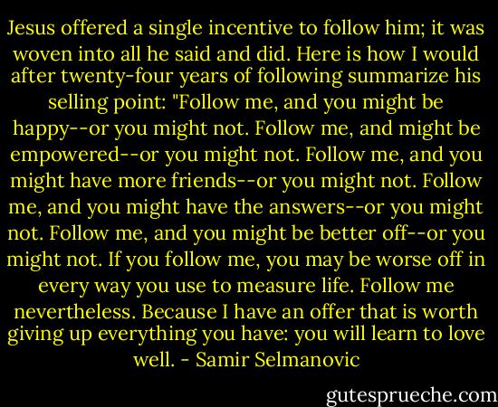 Jesus offered a single incentive to follow him; it was woven into all he said and did. Here is how I would after twenty-four years of following summarize his selling point: "Follow me, and you might be happy--or you might not. Follow me, and might be empowered--or you might not. Follow me, and you might have more friends--or you might not. Follow me, and you might have the answers--or you might not. Follow me, and you might be better off--or you might not. If you follow me, you may be worse off in every way you use to measure life. Follow me nevertheless. Because I have an offer that is worth giving up everything you have: you will learn to love well. - Samir Selmanovic