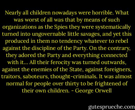 Nearly all children nowadays were horrible. What was worst of all was that by means of such organizations as the Spies they were systematically turned into ungovernable little savages, and yet this produced in them no tendency whatever to rebel against the discipline of the Party. On the contrary, they adored the Party and everything connected with it… All their ferocity was turned outwards, against the enemies of the State, against foreigners, traitors, saboteurs, thought-criminals. It was almost normal for people over thirty to be frightened of their own children. - George Orwell