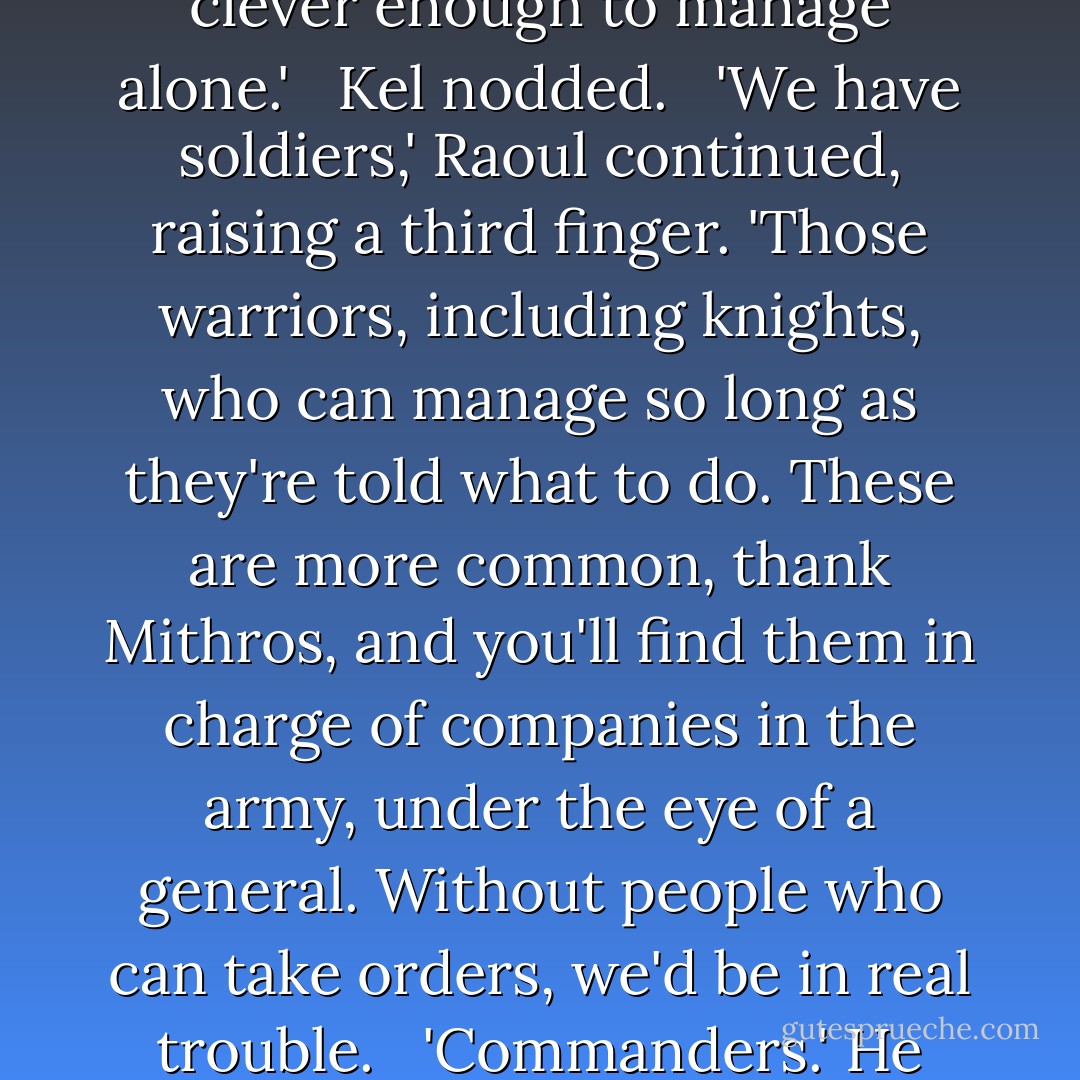 Sir, people never wanted me to make it to squire. They won't like it any better if I become a knight. I doubt I'll ever get to command a force larger than, well, just me.'<br /><br /> Raoul shook his head. 'You're wrong.' As she started to protest, he raised a hand. 'Hear me out. I have some idea of what you've had to bear to get this far, and it won't get easier. But there are larger issues than your fitness for knighthood, issues that involve lives and livelihoods. Attend,' he said, so much like Yayin, one of her Mithran teachers, that Kel had to smile.<br /><br /> 'At our level, there are four kids of warrior,' he told Kel. He raised a fist and held up one large finger. 'Heroes, like Alanna the Lioness. Warriors who find dark places and fight in them alone. This is wonderful, but we live in the real world. There aren't many places without any hope or light.'<br /><br /> He raised a second finger. 'We have knights- plain, everyday knights, like your brothers. They patrol their borders and protect their tenants, or they go into troubled areas at the king's command and sort them out. They fight in battles, usually against other knights. A hero will work like an everyday knight for a time- it's expected. And most knights must be clever enough to manage alone.'<br /><br /> Kel nodded.<br /><br /> 'We have soldiers,' Raoul continued, raising a third finger. 'Those warriors, including knights, who can manage so long as they're told what to do. These are more common, thank Mithros, and you'll find them in charge of companies in the army, under the eye of a general. Without people who can take orders, we'd be in real trouble.<br /><br /> 'Commanders.' He raised his little finger. 'Good ones, people with a knack for it, like, say, the queen, or Buri, or young Dom, they're as rare as heroes. Commanders have an eye not just for what they do, but for what those around them do. Commanders size up people's strengths and weaknesses. They know where someone will shine and where they will collapse. Other warriors will obey a true commander because they can tell that the commander knows what he- or she- is doing.' Raoul picked up a quill and toyed with it. 'You've shown flashes of being a commander. I've seen it. So has Qasim, your friend Neal, even Wyldon, though it would be like pulling teeth to get him to admit it. My job is to see if you will do more than flash, with the right training. The realm needs commanders. Tortall is big. We have too many still-untamed pockets, too curse many hideyholes for rogues, and plenty of hungry enemies to nibble at our borders and our seafaring trade. If you have what it takes, the Crown will use you. We're too desperate for good commanders to let one slip away, even a female one. Now, finish that'- he pointed to the slate- 'and you can stop for tonight. - Tamora Pierce