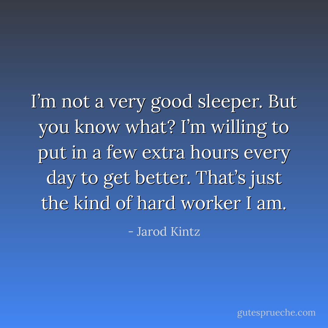 I’m not a very good sleeper. But you know what? I’m willing to put in a few extra hours every day to get better. That’s just the kind of hard worker I am. - Jarod Kintz