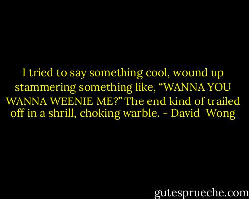 I tried to say something cool, wound up stammering something like, “WANNA YOU WANNA WEENIE ME?” The end kind of trailed off in a shrill, choking warble. - David  Wong