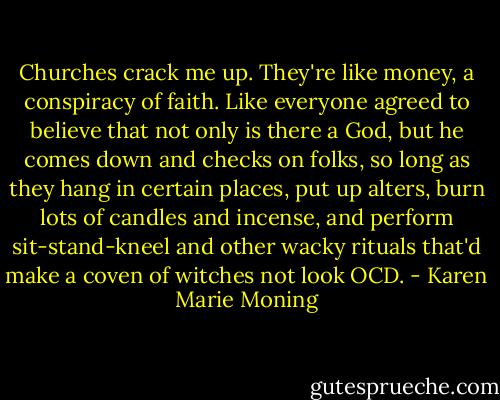 Churches crack me up. They're like money, a conspiracy of faith. Like everyone agreed to believe that not only is there a God, but he comes down and checks on folks, so long as they hang in certain places, put up alters, burn lots of candles and incense, and perform sit-stand-kneel and other wacky rituals that'd make a coven of witches not look OCD. - Karen Marie Moning