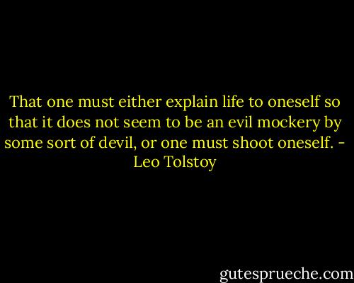 That one must either explain life to oneself so that it does not seem to be an evil mockery by some sort of devil, or one must shoot oneself. - Leo Tolstoy