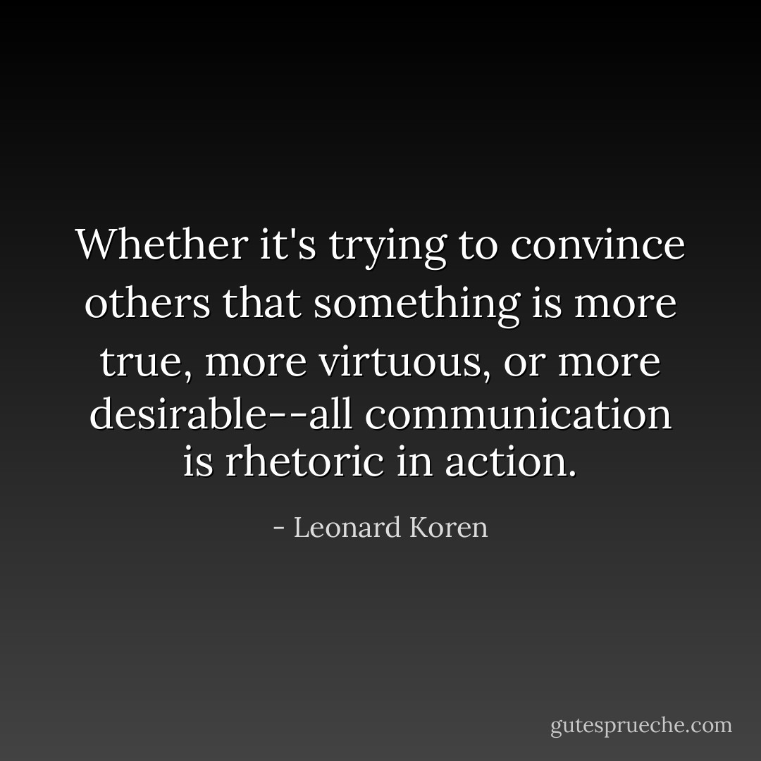 Whether it's trying to convince others that something is more true, more virtuous, or more desirable--all communication is rhetoric in action. - Leonard Koren