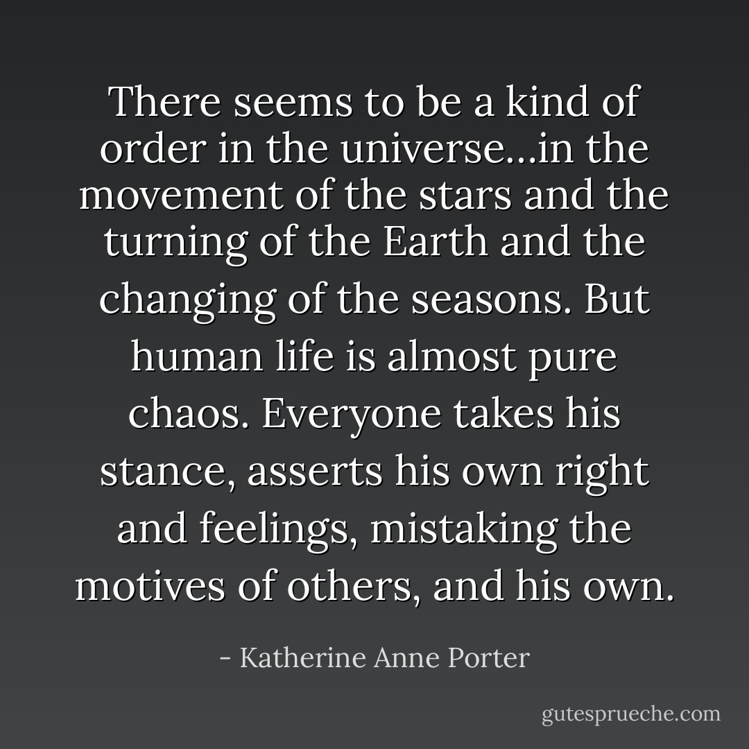There seems to be a kind of order in the universe…in the movement of the stars and the turning of the Earth and the changing of the seasons. But human life is almost pure chaos. Everyone takes his stance, asserts his own right and feelings, mistaking the motives of others, and his own. - Katherine Anne Porter