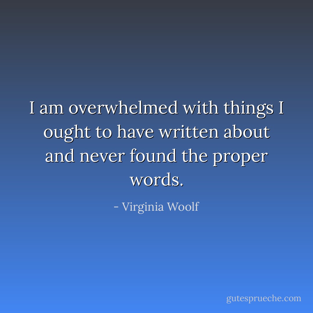 I am overwhelmed with things I ought to have written about and never found the proper words. - Virginia Woolf