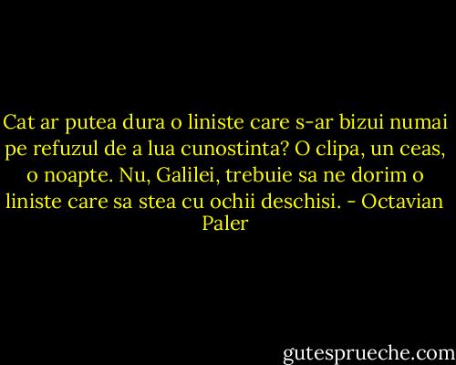 Cat ar putea dura o liniste care s-ar bizui numai pe refuzul de a lua cunostinta? O clipa, un ceas, o noapte. Nu, Galilei, trebuie sa ne dorim o liniste care sa stea cu ochii deschisi. - Octavian Paler
