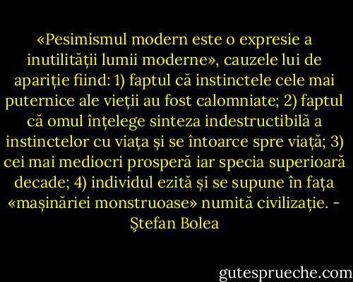 «Pesimismul modern este o expresie a inutilității lumii moderne», cauzele lui de apariție fiind: 1) faptul că instinctele cele mai puternice ale vieții au fost calomniate; 2) faptul că omul înțelege sinteza indestructibilă a instinctelor cu viața și se întoarce spre viață; 3) cei mai mediocri prosperă iar specia superioară decade; 4) individul ezită și se supune în fața «mașinăriei monstruoase» numită civilizație. - Ştefan Bolea