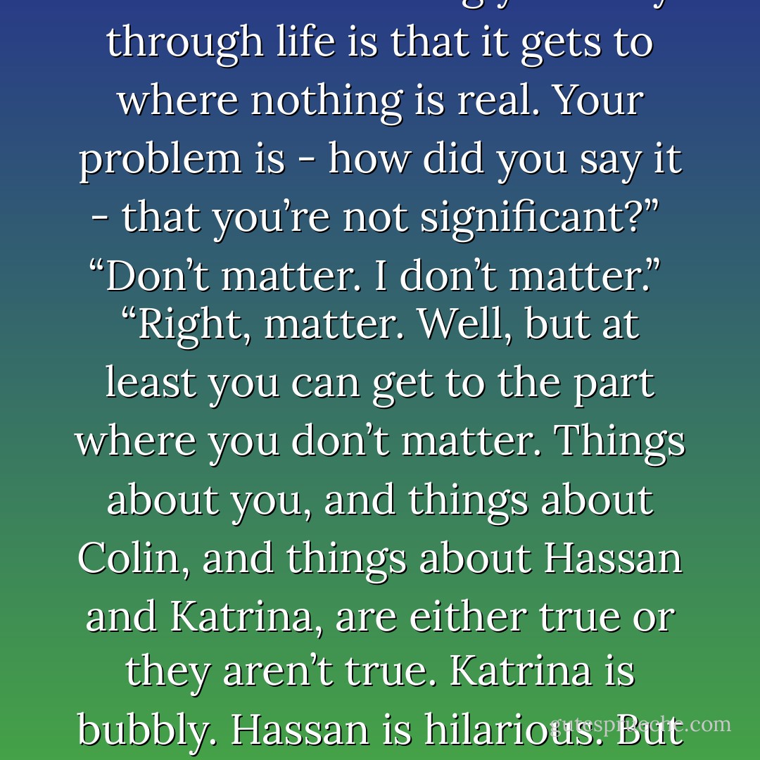 I'm full of shit. I’m never myself. I've got a Southern accent around the oldsters; I’m a nerd for graphs and deep thoughts around you; I’m Miss Bubbly Pretty Princess with Colin. I’m nothing. The thing about chameleoning your way through life is that it gets to where nothing is real. Your problem is - how did you say it - that you’re not significant?”<br /><br />“Don’t matter. I don’t matter.”<br /><br />“Right, matter. Well, but at least you can get to the part where you don’t matter. Things about you, and things about Colin, and things about Hassan and Katrina, are either true or they aren’t true. Katrina is bubbly. Hassan is hilarious. But I’m not like that. I’m what I need to be at any moment to stay above the ground but below the radar. The only sentence that begins with ‘I’ that’s true of me is I’m full of shit. - John Green