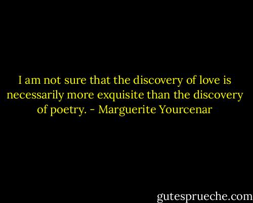 I am not sure that the discovery of love is necessarily more exquisite than the discovery of poetry. - Marguerite Yourcenar
