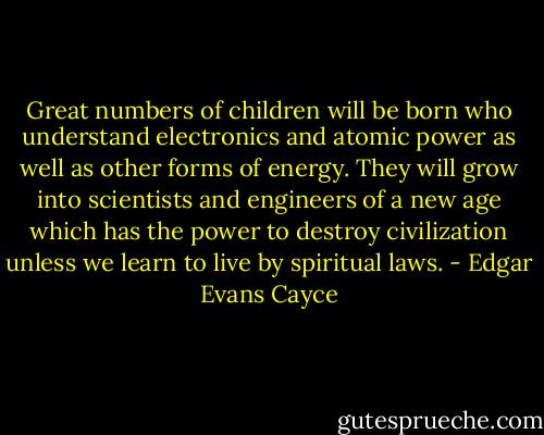 Great numbers of children will be born who understand electronics and atomic power as well as other forms of energy. They will grow into scientists and engineers of a new age which has the power to destroy civilization unless we learn to live by spiritual laws. - Edgar Evans Cayce
