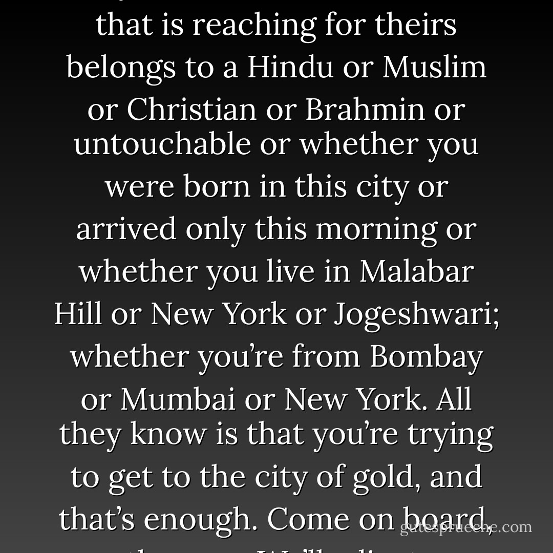 And at the moment of contact, they do not know if the hand that is reaching for theirs belongs to a Hindu or Muslim or Christian or Brahmin or untouchable or whether you were born in this city or arrived only this morning or whether you live in Malabar Hill or New York or Jogeshwari; whether you’re from Bombay or Mumbai or New York. All they know is that you’re trying to get to the city of gold, and that’s enough. Come on board, they say. We’ll adjust. - Suketu Mehta