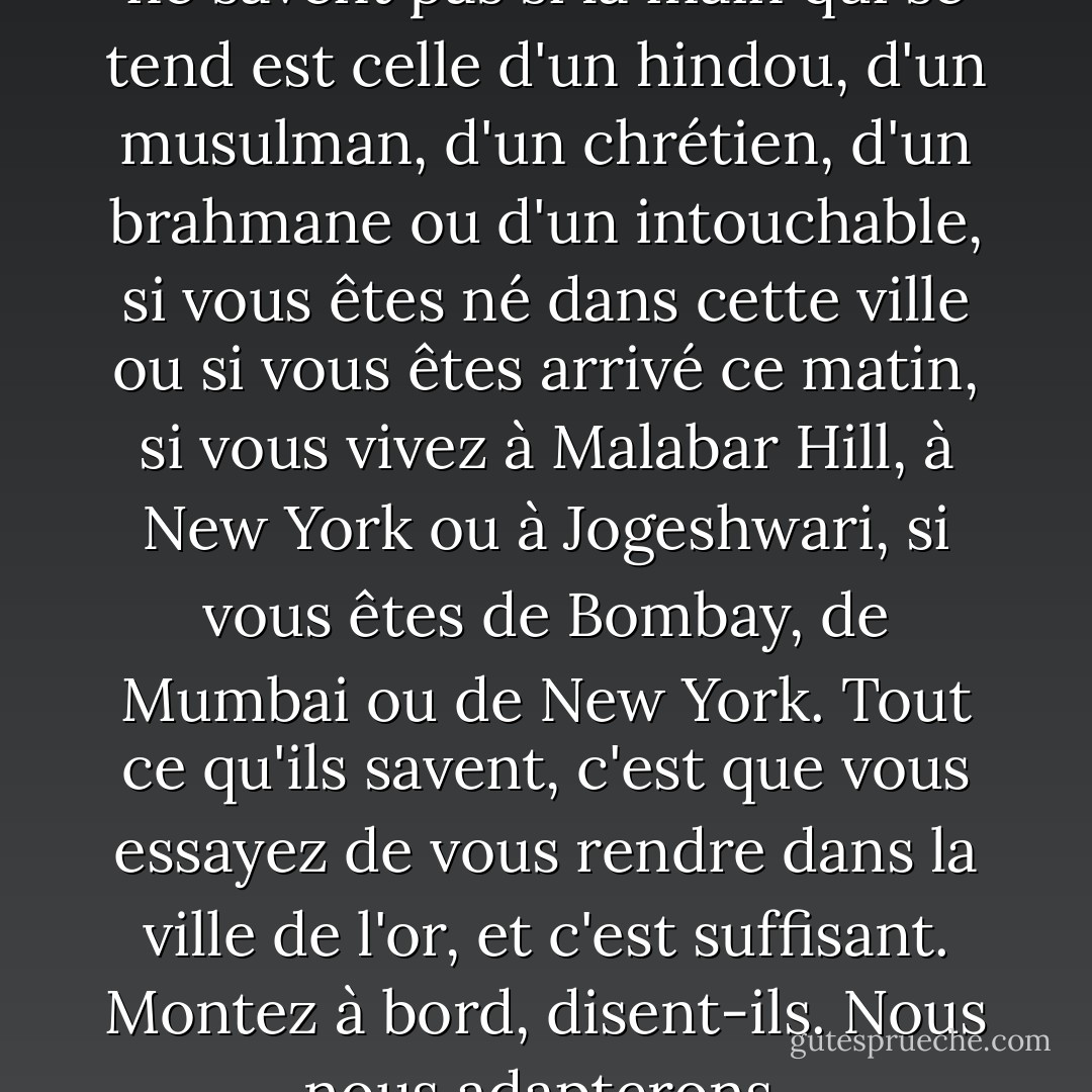 Et au moment du contact, ils ne savent pas si la main qui se tend est celle d'un hindou, d'un musulman, d'un chrétien, d'un brahmane ou d'un intouchable, si vous êtes né dans cette ville ou si vous êtes arrivé ce matin, si vous vivez à Malabar Hill, à New York ou à Jogeshwari, si vous êtes de Bombay, de Mumbai ou de New York. Tout ce qu'ils savent, c'est que vous essayez de vous rendre dans la ville de l'or, et c'est suffisant. Montez à bord, disent-ils. Nous nous adapterons. - Suketu Mehta