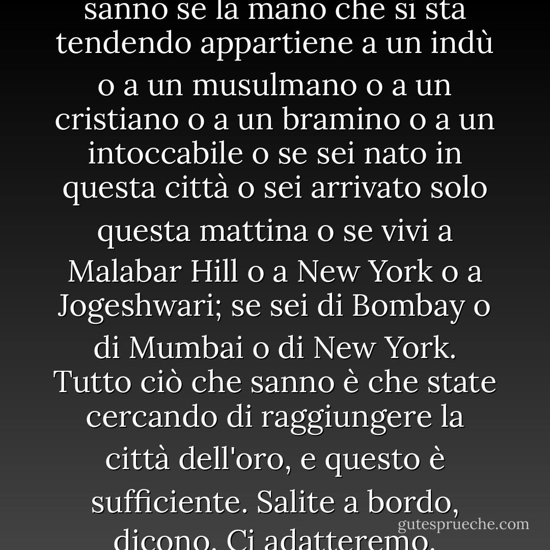 E al momento del contatto, non sanno se la mano che si sta tendendo appartiene a un indù o a un musulmano o a un cristiano o a un bramino o a un intoccabile o se sei nato in questa città o sei arrivato solo questa mattina o se vivi a Malabar Hill o a New York o a Jogeshwari; se sei di Bombay o di Mumbai o di New York. Tutto ciò che sanno è che state cercando di raggiungere la città dell'oro, e questo è sufficiente. Salite a bordo, dicono. Ci adatteremo. - Suketu Mehta