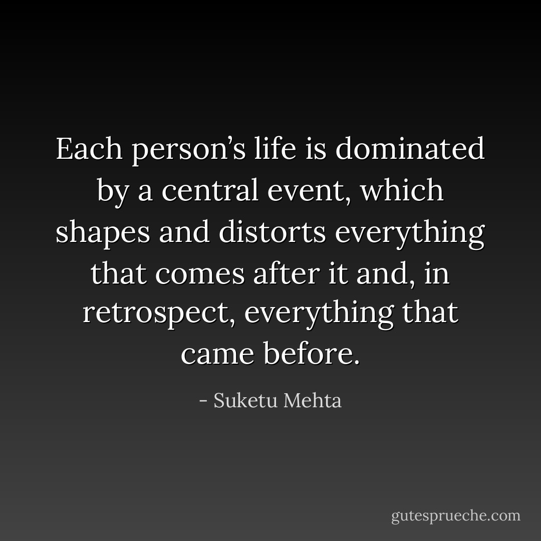 Each person’s life is dominated by a central event, which shapes and distorts everything that comes after it and, in retrospect, everything that came before. - Suketu Mehta
