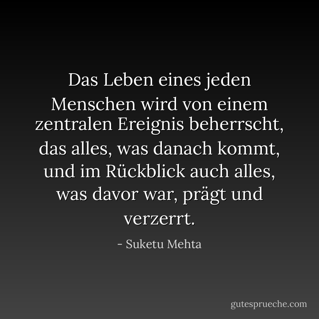 Das Leben eines jeden Menschen wird von einem zentralen Ereignis beherrscht, das alles, was danach kommt, und im Rückblick auch alles, was davor war, prägt und verzerrt. - Suketu Mehta<