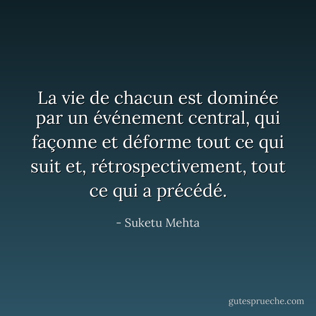 La vie de chacun est dominée par un événement central, qui façonne et déforme tout ce qui suit et, rétrospectivement, tout ce qui a précédé. - Suketu Mehta