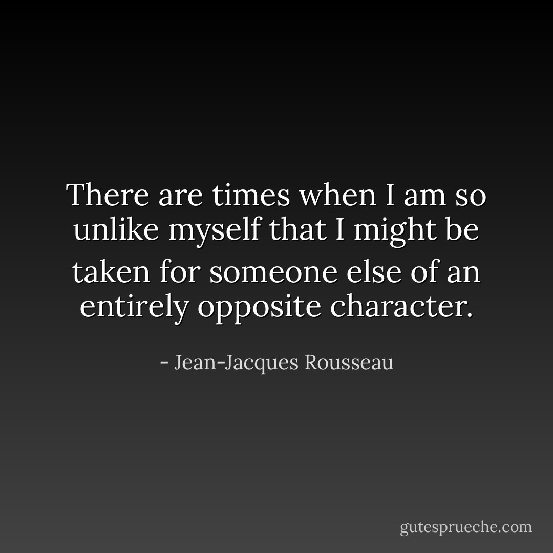 There are times when I am so unlike myself that I might be taken for someone else of an entirely opposite character. - Jean-Jacques Rousseau