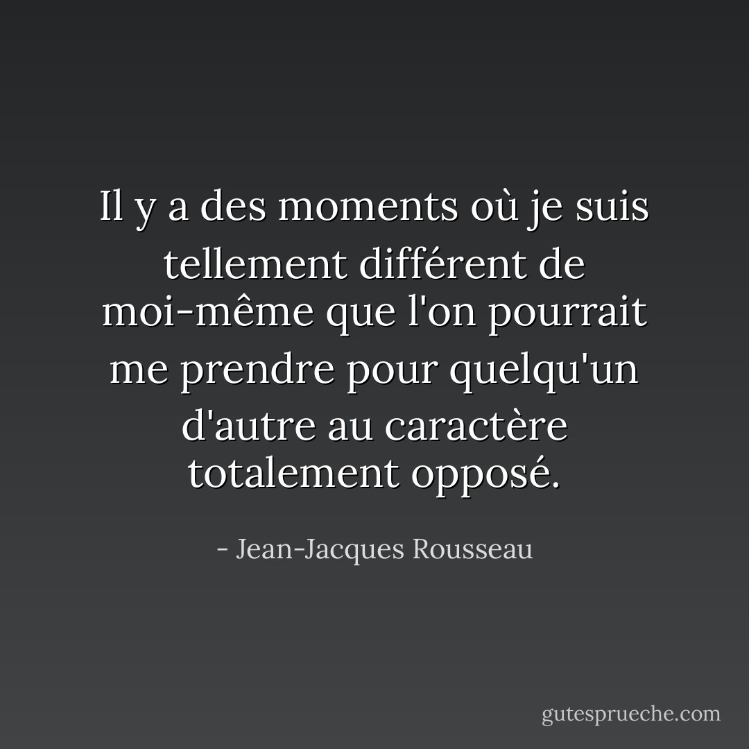 Il y a des moments où je suis tellement différent de moi-même que l'on pourrait me prendre pour quelqu'un d'autre au caractère totalement opposé. - Jean-Jacques Rousseau