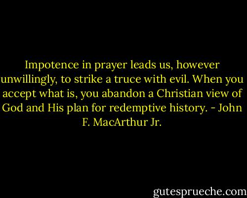 Impotence in prayer leads us, however unwillingly, to strike a truce with evil. When you accept what is, you abandon a Christian view of God and His plan for redemptive history. - John F. MacArthur Jr.